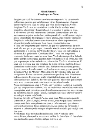 http://ivomaioli.110mb.com
42
Ritual Noturno:
Citação para a Noite:
Imagine que você é o dono de uma imensa companhia. Há centenas de
milhares de pessoas que trabalham em vários departamentos e lugares
dessa corporação e você é o único que criou essa companhia.Você a
imaginou.Você viu a necessidade de criá-la. Você a sonhou. Você
encontrou a harmonia vibracional com o seu sonho. E agora ela é sua.
E há centenas que não sabem como usar seus computadores, eles não
sabem como arquivar muito bem, estão aprendendo em diferentes estágios,
existe uma rotação de empregados muito grande, eles entram e saem com
freqüência, se indispõem uns com os outros em vários departamentos,
alguns têm janela, outros não. Essa é uma companhia imensa.
E você tem um gerente que é incrível. Já que esse gerente cuida de tudo,
você não tem que se preocupar com nada. Você tem uma idéia e expressa-a
gentilmente. E o gerente diz “Considere feito”. Você tem outra idéia e a
visualiza. E o gerente diz “Considere feito.”. Você tem um gerente
realmente fantástico, e você se sente livre. Você não tem que ficar lidando
com o complicado de cada questão, nem com admissões ou férias, não tem
que se preocupar sobre nada dessas coisas todas. Você é o visualizador. E
você tem o gerente que lida com tudo de forma efetiva e perfeita. E você
contabiliza sua boa sorte, todos os dias, por ter encontrado esse gerente.
Agora, estamos dizendo a você: você realmente tem um gerente assim. Ele
é chamado “Lei da Atração”. Mas a maioria de vocês não sabe que tem
esse gerente. Então, continuam pensando que precisam ficar lidando com
todos os passos do processo, sendo o facilitador de cada um. E você se
sente cansado dos detalhes, do cerne das questões, das coisas que não têm
nada a ver com o que você realmente é ou está visualizando.
Nossa mensagem para você é: Você é um visionário. E, claro, é fascinante
que seja um praticante também. Mas se você deixar suas visões serem reais
e completas, você encontrará completo alinhamento com elas antes mesmo
de transformá-las em ações – assim, o empenho que você oferecer sempre
será alegre, amplo, satisfatório.
Continue dizendo ao “Gerente” o que você quer. Não porque o gerente
(chamado A Lei da Atração) precisa escutar, mas porque a cada momento
em que você falar a respeito do que quer, a cada momento que ativar a
vibração harmoniosa de seu próprio desejo, seu vórtice de permissão é
aberto e o Universo pode entregar um pouco mais daquilo que você já sabe
que quer.
Vocês todos estão trabalhando muito nisso tudo. Vocês são seres
maravilhosos, abençoados, merecem o melhor do Bem-Estar. O Bem-Estar
está destinado a vocês. Esfrie a cabeça e deixe-o vir.
 
