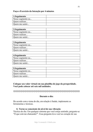http://ivomaioli.110mb.com
51
Faça o Exercício da Intenção por 4 minutos
1.Seguimento
Nesse segmento eu...
Quero realizar...
Quero me sentir...
2.Seguimento
Nesse segmento eu...
Quero realizar...
Quero me sentir...
3.Seguimento
Nesse segmento eu...
Quero realizar...
Quero me sentir...
4.Seguimento
Nesse segmento eu...
Quero realizar...
Quero me sentir...
5.Seguimento
Nesse segmento eu...
Quero realizar...
Quero me sentir...
Coloque seu valor virtual em sua planilha do jogo da prosperidade.
Você pode colocar até sete mil unidades.
☺☺☺☺☺☺☺☺☺☺☺☺☺☺☺☺☺☺☺☺☺☺☺☺☺☺☺☺☺☺☺☺☺☺☺☺
Durante o dia:
De acordo com o tema do dia, em relação à Saúde, implemente as
ferramentas e técnicas.
1) Torne-se consciente do nível de sua vibração
Técnica do dia: Em qualquer sintoma que você esteja sentindo, pergunte-se
“O que está me chateando?”. Essa pergunta leva você ao coração de sua
 