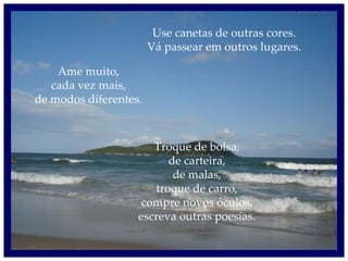 Use canetas de outras cores. Vá passear em outros lugares. Ame muito, cada vez mais, de modos diferentes. Troque de bolsa, de carteira, de malas, troque de carro, compre novos óculos, escreva outras poesias. 