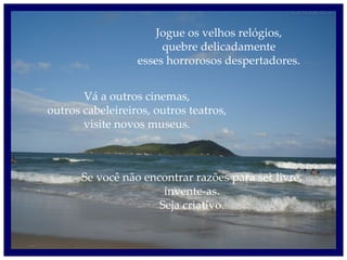 Jogue os velhos relógios, quebre delicadamente esses horrorosos despertadores. Vá a outros cinemas, outros cabeleireiros, outros teatros, visite novos museus. Se você não encontrar razões para ser livre, invente-as. Seja criativo. 