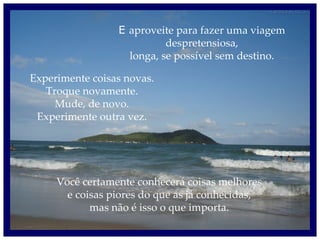 E  aproveite para fazer uma viagem despretensiosa, longa, se possível sem destino. Experimente coisas novas. Troque novamente. Mude, de novo. Experimente outra vez. Você certamente conhecerá coisas melhores e coisas piores do que as já conhecidas, mas não é isso o que importa. 