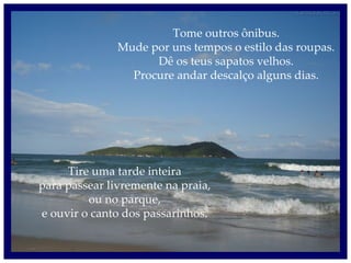 Tome outros ônibus. Mude por uns tempos o estilo das roupas. Dê os teus sapatos velhos. Procure andar descalço alguns dias. Tire uma tarde inteira para passear livremente na praia, ou no parque, e ouvir o canto dos passarinhos. 