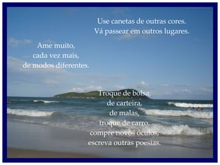 Use canetas de outras cores. Vá passear em outros lugares. Ame muito, cada vez mais, de modos diferentes. Troque de bolsa, de carteira, de malas, troque de carro, compre novos óculos, escreva outras poesias. 