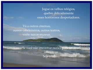 Jogue os velhos relógios, quebre delicadamente esses horrorosos despertadores. Vá a outros cinemas, outros cabeleireiros, outros teatros, visite novos museus. Se você não encontrar razões para ser livre, invente-as. Seja criativo. 