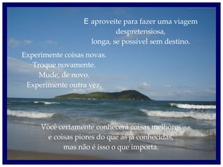 E  aproveite para fazer uma viagem despretensiosa, longa, se possível sem destino. Experimente coisas novas. Troque novamente. Mude, de novo. Experimente outra vez. Você certamente conhecerá coisas melhores e coisas piores do que as já conhecidas, mas não é isso o que importa. 