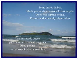 Tome outros ônibus. Mude por uns tempos o estilo das roupas. Dê os teus sapatos velhos. Procure andar descalço alguns dias. Tire uma tarde inteira para passear livremente na praia, ou no parque, e ouvir o canto dos passarinhos. 