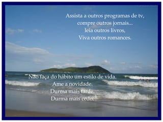 Assista a outros programas de tv, compre outros jornais... leia outros livros, Viva outros romances. Não faça do hábito um estilo de vida. Ame a novidade. Durma mais tarde. Durma mais cedo. 