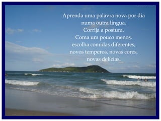 Aprenda uma palavra nova por dia numa outra língua. Corrija a postura. Coma um pouco menos, escolha comidas diferentes, novos temperos, novas cores, novas delícias. 