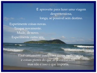 E  aproveite para fazer uma viagem despretensiosa, longa, se possível sem destino. Experimente coisas novas. Troque novamente. Mude, de novo. Experimente outra vez. Você certamente conhecerá coisas melhores e coisas piores do que as já conhecidas, mas não é isso o que importa. 