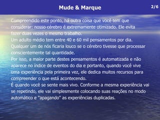 Compreendido este ponto, há outra coisa que você tem que  considerar: nosso cérebro é extremamente otimizado. Ele evita  fazer duas vezes o mesmo trabalho.  Um adulto médio tem entre 40 e 60 mil pensamentos por dia. Qualquer um de nós ficaria louco se o cérebro tivesse que processar conscientemente tal quantidade.  Por isso, a maior parte destes pensamentos é automatizada e não aparece no índice de eventos do dia e portanto, quando você vive uma experiência pela primeira vez, ele dedica muitos recursos para compreender o que está acontecendo.  É quando você se sente mais vivo. Conforme a mesma experiência vai se repetindo, ele vai simplesmente colocando suas reações no modo automático e "apagando" as experiências duplicadas.  Mude & Marque 2/6 