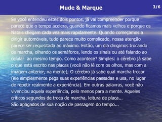 Se você entendeu estes dois pontos, já vai compreender porque parece que o tempo acelera, quando ficamos mais velhos e porque os Natais chegam cada vez mais rapidamente. Quando começamos a dirigir automóveis, tudo parece muito complicado, nossa atenção parece ser requisitada ao máximo. Então, um dia dirigimos trocando de marcha, olhando os semáforos, lendo os sinais ou até falando ao celular  ao mesmo tempo. Como acontece? Simples: o cérebro já sabe o que está escrito nas placas (você não lê com os olhos, mas com a imagem anterior, na mente); O cérebro já sabe qual marcha trocar  (ele simplesmente pega suas experiências passadas e usa, no lugar  de repetir realmente a experiência). Em outras palavras, você não vivenciou aquela experiência, pelo menos para a mente. Aqueles críticos segundos de troca de marcha, leitura de placa... São apagados de sua noção de passagem do tempo...  Mude & Marque 3/6 