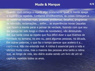 Quando você começa a repetir algo exatamente igual, a mente apaga a experiência repetida. Conforme envelhecemos, as coisas começam a se repetir-as mesmas ruas, pessoas, problemas, desafios, programas de televisão, reclamações... enfim... as experiências novas (aquelas que fazem a mente parar e pensar de verdade, fazendo com que seu dia pareça ter sido longo e cheio de novidades), vão diminuindo.  Até que tanta coisa se repete que fica difícil dizer o que tivemos de  novidade na semana, no ano ou, para algumas pessoas, na década. Em outras palavras, o que faz o tempo parecer que acelera é a... r-o-t-i-n-a. Não me entenda mal. A rotina é essencial para a vida e otimiza muita coisa, mas a maioria das pessoas ama tanto a rotina que, ao longo da vida, seu diário acaba sendo um livro de um só capítulo, repetido todos os anos .  Mude & Marque 4/6 