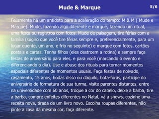 Felizmente há um antídoto para a aceleração do tempo: M & M ( Mude e Marque). Mude, fazendo algo diferente e marque, fazendo um ritual, uma festa ou registros com fotos. Mude de paisagem, tire férias com a família (sugiro que você tire férias sempre e, preferencialmente, para um lugar quente, um ano, e frio no seguinte) e marque com fotos, cartões postais e cartas. Tenha filhos (eles destroem a rotina) e sempre faça festas de aniversário para eles, e para você (marcando o evento e diferenciando o dia). Use e abuse dos rituais para tornar momentos especiais diferentes de momentos usuais. Faça festas de noivado, casamento, 15 anos, bodas disso ou daquilo, bota-foras, participe do aniversário de formatura de sua turma, visite parentes distantes, entre na universidade com 60 anos, troque a cor do cabelo, deixe a barba, tire a barba, compre enfeites diferentes no Natal, vá a shows, cozinhe uma receita nova, tirada de um livro novo. Escolha roupas diferentes, não pinte a casa da mesma cor, faça diferente.   Mude & Marque 5/6 