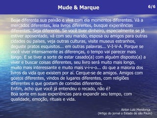 Beije diferente sua paixão e viva com ela momentos diferentes. Vá a mercados diferentes, leia livros diferentes, busque experiências  diferentes. Seja diferente. Se você tiver dinheiro, especialmente se já estiver aposentado, vá com seu marido, esposa ou amigos para outras cidades ou países, veja outras culturas, visite museus estranhos, deguste pratos esquisitos... em outras palavras... V-I-V-A. Porque se você viver intensamente as diferenças, o tempo vai parecer mais  longo. E se tiver a sorte de estar casado(a) com alguém disposto(a) a viver e buscar coisas diferentes, seu livro será muito mais longo, muito mais interessante e muito mais v-i-v-o... do que a maioria dos livros da vida que existem por aí. Cerque-se de amigos. Amigos com gostos diferentes, vindos de lugares diferentes, com religiões diferentes e que gostam de comidas diferentes.  Enfim, acho que você já entendeu o recado, não é?  Boa sorte em suas experiências para expandir seu tempo, com qualidade, emoção, rituais e vida. Mude & Marque 6/6 Airton Luiz Mendonça  (Artigo do jornal o Estado de são Paulo)  