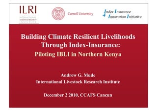 Building Climate Resilient Livelihoods
       Through Index-Insurance:
    Piloting IBLI in Northern Kenya


                 Andrew G. Mude
     International Livestock Research Institute

        December 2 2010, CCAFS Cancun
 