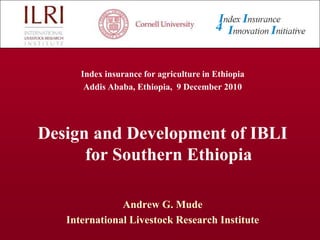Index insurance for agriculture in Ethiopia  Addis Ababa, Ethiopia,  9 December 2010 Design and Development of IBLI for Southern Ethiopia Andrew G. Mude International Livestock Research Institute 