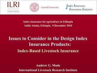 Index insurance for agriculture in Ethiopia  Addis Ababa, Ethiopia,  9 December 2010 Issues to Consider in the Design Index Insurance Products: Index-Based Livestock Insurance Andrew G. Mude International Livestock Research Institute 