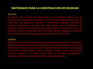 MATERIALES PARA LA CONSTRUCCION DE MUDEJAR Yeserías Se supone que el yeso fue introducido en la Península Ibérica por los musulmanes, procedente de Oriente y en concreto probablemente Irán. Su utilización fue abundante durante la dominación islámica, continuando durante el periodo de los reino de Taifas. Desde aquí se difundió a los territorios cristianos. Las yeserías más antiguas que se conocen en tierras de Castilla y León son las del claustro de San Fernando en el Monasterio de Santa María la Real de Las Huelgas (Burgos), datadas entre 1230 y 1260. Ladrillo El ladrillo ha sido considerado el material mudéjar por excelencia, utilizándose tanto con fines decorativos como construcitivos. El ladrillo fue muy utilzado en Oriente por influencia de la cultura mesopotámica, también fue muy utilizado en la época hispano-árabe, tanto en la época califal, aunque con carácter servicial respecto a la piedra, como bajo los dominios almorávides y almohades, en las que el ladrillo adquiere más protagonismo. 