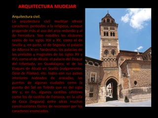 ARQUITECTURA MUDEJAR Arquitectura civil. La arquitectura civil mudéjar ofrece caracteres parecidos a la religiosa, aunque propende más al uso del arco redondo y al de herradura. Son notables los alcázares reales de los siglos XIV y XV, como el de Sevilla y, en parte, el de Segovia; el palacio de Alfonso XI en Tordesillas; los palacios de los prelados y magnates de los siglos XV y XVI, como el de Alcalá; el palacio del Duque del Infantado, en Guadalajara; el de los Duques de Alcalá en Sevilla (vulgarmente,  Casa de Pilatos ), etc. todos con sus patios interiores rodeados de aracadas; las puertas de algunas ciudades como la puerta del Sol en Toledo que es del siglo XIV y, en fin, algunos castillos célebres como los de castillo de Fonseca, en la villa de Coca (Segovia) entre otras muchas construcciones fáciles de reconocer por los caracteres enunciados. 