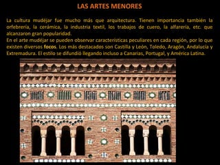 LAS ARTES MENORES La cultura mudéjar fue mucho más que arquitectura. Tienen importancia también la orfebrería, la cerámica, la industria textil, los trabajos de cuero, la alfarería, etc. que alcanzaron gran popularidad.  En el arte mudéjar se pueden observar características peculiares en cada región, por lo que existen diversos  focos . Los más destacados son Castilla y León, Toledo, Aragón, Andalucía y Extremadura. El estilo se difundió llegando incluso a Canarias, Portugal, y América Latina.  