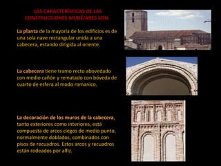 LAS CARACTERÍSTICAS DE LAS CONSTRUCCIONES MUDÉJARES SON :    La planta   de la mayoría de los edificios es de una sola nave rectangular unida a una cabecera, estando dirigida al oriente.  La cabecera   tiene tramo recto abovedado con medio cañón y rematado con bóveda de cuarto de esfera al modo romanico.  La decoración de los muros de la cabecera , tanto exteriores como interiores, está compuesta de arcos ciegos de medio punto, normalmente doblados, combinados con pisos de recuadros. Estos arcos y recuadros están rodeados por alfiz.  