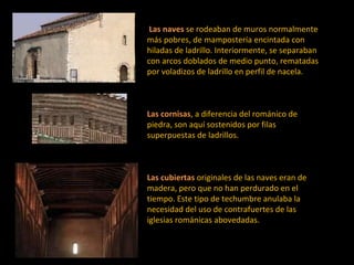   Las naves   se rodeaban de muros normalmente más pobres, de mampostería encintada con hiladas de ladrillo. Interiormente, se separaban con arcos doblados de medio punto, rematadas por voladizos de ladrillo en perfil de nacela. Las cornisas , a diferencia del románico de piedra, son aquí sostenidos por filas superpuestas de ladrillos.  Las cubiertas   originales de las naves eran de madera, pero que no han perdurado en el tiempo. Este tipo de techumbre anulaba la necesidad del uso de contrafuertes de las iglesias románicas abovedadas.  