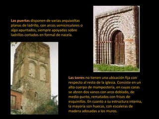 Las puertas   disponen de varias arquivoltas planas de ladrillo, con arcos semicirculares o algo apuntados, siempre apoyadas sobre ladrillos cortados en formal de nacela.  Las torres   no tienen una ubicación fija con respecto al resto de la iglesia. Consiste en un alto cuerpo de mampostería, en cuyas caras se abren dos vanos con arco doblado, de medio punto, rematados con frisos de esquinillas. En cuanto a su estructura interna, la mayoría son huecas, con escaleras de madera adosadas a los muros.  