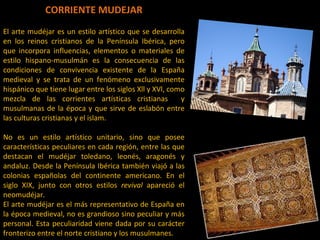 CORRIENTE MUDEJAR El arte mudéjar es un estilo artístico que se desarrolla en los reinos cristianos de la Península Ibérica, pero que incorpora influencias, elementos o materiales de estilo hispano-musulmán es la consecuencia de las condiciones de convivencia existente de la España medieval y se trata de un fenómeno exclusivamente hispánico que tiene lugar entre los siglos Xll y XVl, como mezcla de las corrientes artísticas cristianas  y musulmanas de la época y que sirve de eslabón entre las culturas cristianas y el islam. No es un estilo artístico unitario, sino que posee características peculiares en cada región, entre las que destacan el mudéjar toledano, leonés, aragonés y andaluz. Desde la Península Ibérica también viajó a las colonias españolas del continente americano. En el siglo XIX, junto con otros estilos  revival  apareció el neomudéjar. El arte mudéjar es el más representativo de España en la época medieval, no es grandioso sino peculiar y más personal. Esta peculiaridad viene dada por su carácter fronterizo entre el norte cristiano y los musulmanes.  