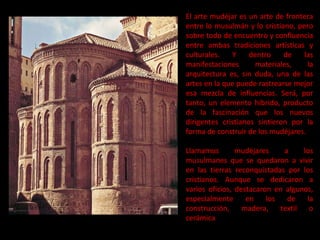 El arte mudéjar es un arte de frontera entre lo musulmán y lo cristiano, pero sobre todo de encuentro y confluencia entre ambas tradiciones artísticas y culturales. Y dentro de las manifestaciones materiales, la arquitectura es, sin duda, una de las artes en la que puede rastrearse mejor esa mezcla de influencias. Será, por tanto, un elemento híbrido, producto de la fascinación que los nuevos dirigentes cristianos sintieron por la forma de construir de los mudéjares. Llamamos mudéjares a los musulmanes que se quedaron a vivir en las tierras reconquistadas por los cristianos. Aunque se dedicaron a varios oficios, destacaron en algunos, especialmente en los de la construcción, madera, textil o cerámica 