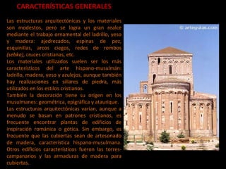 CARACTERÍSTICAS GENERALES Las estructuras arquitectónicas y los materiales son modestos, pero se logra un gran realce mediante el trabajo ornamental del ladrillo, yeso y madera: ajedrezados, espinas de pez, esquinillas, arcos ciegos, redes de rombos  (sebka) , cruces cristianas, etc. Los materiales utilizados suelen ser los más característicos del arte hispano-musulmán: ladrillo, madera, yeso y azulejos, aunque también hay realizaciones en sillares de piedra, más utilizados en los estilos cristianos.  También la decoración tiene su origen en los musulmanes: geométrica, epigráfica y ataurique.  Las estructuras arquitectónicas varían, aunque a menudo se basan en patrones cristianos, es frecuente encontrar plantas de edificios de inspiración románica o gótica. Sin embargo, es frecuente que las cubiertas sean de artesonado de madera, característica hispano-musulmana. Otros edificios característicos fueron las torres-campanarios y las armaduras de madera para cubiertas.  