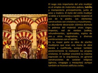 El rasgo más importante del arte mudéjar es el empleo de materiales pobres,  ladrillo  y mampostería principalmente, junto al yeso y madera. El éxito del estilo mudéjar se debe a la economía y rapidez respecto al uso de la piedra. Los elementos constructivos son cristianos y musulmanes.  La abundante decoración islámica disimula la pobreza del material: arcos ciegos, impostas, red de rombos ( sebka ), rehundimientos, ajedrezados, espina de pez…y otras imaginativas y diversas combinaciones con el ladrillo.  En su mayor parte es obra de alarifes mudéjares que eran una mano de obra barata y cualificada, aunque también posteriormente lo realizaron los propios cristianos. El mudéjar encontró su máxima expresión en la arquitectura, en general construcciones de carácter religioso (iglesias, sinagogas y mezquitas) aunque también se hicieron edificios civiles.  