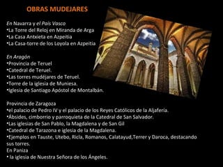 OBRAS MUDEJARES En  Navarra y  el País Vasco La Torre del Reloj en Miranda de Arga La Casa Antxieta en Azpeitia La Casa-torre de los Loyola en Azpeitia En Aragón Provincia de Teruel Catedral de Teruel. Las torres mudéjares de Teruel. Torre de la iglesia de Muniesa. Iglesia de Santiago Apóstol de Montalbán. Provincia de Zaragoza el palacio de Pedro IV y el palacio de los Reyes Católicos de la Aljafería. Ábsides, cimborrio y parroquieta de la Catedral de San Salvador. Las iglesias de San Pablo, la Magdalena y de San Gil Catedral de Tarazona e iglesia de la Magdalena. Ejemplos en Tauste, Utebo, Ricla, Romanos, Calatayud,Terrer y Daroca, destacando sus torres. En Paniza la iglesia de Nuestra Señora de los Ángeles. 