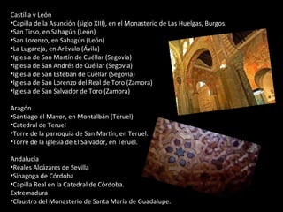 Castilla y León  Capilla de la Asunción (siglo XIII), en el Monasterio de Las Huelgas, Burgos.  San Tirso, en Sahagún (León)  San Lorenzo, en Sahagún (León)  La Lugareja, en Arévalo (Ávila)  Iglesia de San Martín de Cuéllar (Segovia) Iglesia de San Andrés de Cuéllar (Segovia) Iglesia de San Esteban de Cuéllar (Segovia)  Iglesia de San Lorenzo del Real de Toro (Zamora)  Iglesia de San Salvador de Toro (Zamora)  Aragón  Santiago el Mayor, en Montalbán (Teruel)  Catedral de Teruel  Torre de la parroquia de San Martín, en Teruel.  Torre de la iglesia de El Salvador, en Teruel.  Andalucía  Reales Alcázares de Sevilla Sinagoga de Córdoba Capilla Real en la Catedral de Córdoba.  Extremadura  Claustro del Monasterio de Santa María de Guadalupe.  