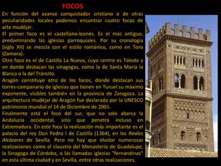 FOCOS En función del avance conquistador cristiano o de otras peculiaridades locales podemos encontrar cuatro focos de arte mudéjar.  El primer foco es el castellano-leonés. Es el más antiguo, predominando las iglesias parroquiales. Por su cronología (siglo XII) se mezcla con el estilo románico, como en Toro (Zamora).  Otro foco es el de Castilla La Nueva, cuyo centro es Toledo y en donde destacan las sinagogas, como la de Santa María la Blanca o la del Tránsito.  Aragón constituye otro de los focos, donde destacan sus torres-campanario de iglesias que tienen en Turuel su máximo exponente, visibles también en la provincia de Zaragoza. La arquitectura mudéjar de Aragón fue declarada por la UNESCO patrimonio mundial el 14 de Diciembre de 2001. Finalmente está el foco del sur, que no solo abarca la Andalucía occidental, sino que penetra incluso en Extremadura. En este foco la realización más importante es el palacio del rey Don Pedro l de Castilla (1364), en los  Reales Alcázares  de Sevilla. Pero no hay que olvidar numerosas realizaciones como el claustro del Monasterio de Guadalupe, la Sinagoga de Córdoba, o las llamadas iglesias "fernandinas" en esta última ciudad y en Sevilla, entre otras realizaciones.  