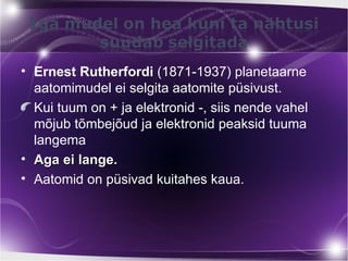• Ernest Rutherfordi (1871-1937) planetaarne
  aatomimudel ei selgita aatomite püsivust.
  Kui tuum on + ja elektronid -, siis nende vahel
  mõjub tõmbejõud ja elektronid peaksid tuuma
  langema
• Aga ei lange.
• Aatomid on püsivad kuitahes kaua.
 