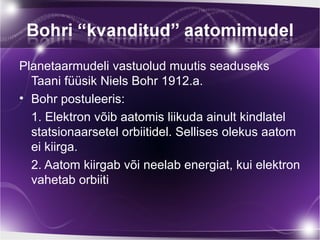 Planetaarmudeli vastuolud muutis seaduseks
  Taani füüsik Niels Bohr 1912.a.
• Bohr postuleeris:
  1. Elektron võib aatomis liikuda ainult kindlatel
  statsionaarsetel orbiitidel. Sellises olekus aatom
  ei kiirga.
  2. Aatom kiirgab või neelab energiat, kui elektron
  vahetab orbiiti
 