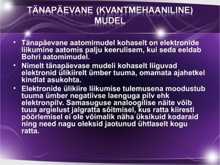 • Tänapäevane aatomimudel kohaselt on elektronide
  liikumine aatomis palju keerulisem, kui seda eeldab
  Bohri aatomimudel.
• Nimelt tänapäevase mudeli kohaselt liiguvad
  elektronid ülikiirelt ümber tuuma, omamata ajahetkel
  kindlat asukohta.
• Elektronide ülikiire liikumise tulemusena moodustub
  tuuma ümber negatiivse laenguga pilv ehk
  elektronpilv. Samasuguse analoogilise näite võib
  tuua argielust jalgratta sõitmisel, kus ratta kiiresti
  pöörlemisel ei ole võimalik näha üksikuid kodaraid
  ning need nagu oleksid jaotunud ühtlaselt kogu
  ratta.
 