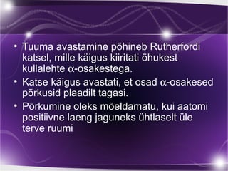 • Tuuma avastamine põhineb Rutherfordi
  katsel, mille käigus kiiritati õhukest
  kullalehte α-osakestega.
• Katse käigus avastati, et osad α-osakesed
  põrkusid plaadilt tagasi.
• Põrkumine oleks mõeldamatu, kui aatomi
  positiivne laeng jaguneks ühtlaselt üle
  terve ruumi
 