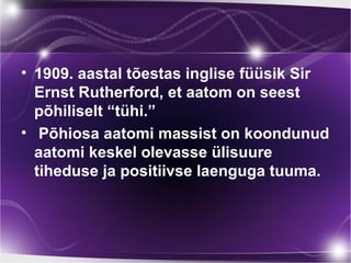 • 1909. aastal tõestas inglise füüsik Sir
  Ernst Rutherford, et aatom on seest
  põhiliselt “tühi.”
• Põhiosa aatomi massist on koondunud
  aatomi keskel olevasse ülisuure
  tiheduse ja positiivse laenguga tuuma.
 