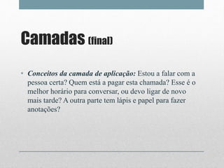 Camadas (final)
• Conceitos da camada de aplicação: Estou a falar com a
pessoa certa? Quem está a pagar esta chamada? Esse é o
melhor horário para conversar, ou devo ligar de novo
mais tarde? A outra parte tem lápis e papel para fazer
anotações?
 