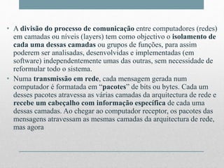 • A divisão do processo de comunicação entre computadores (redes)
em camadas ou níveis (layers) tem como objectivo o isolamento de
cada uma dessas camadas ou grupos de funções, para assim
poderem ser analisadas, desenvolvidas e implementadas (em
software) independentemente umas das outras, sem necessidade de
reformular todo o sistema.
• Numa transmissão em rede, cada mensagem gerada num
computador é formatada em “pacotes” de bits ou bytes. Cada um
desses pacotes atravessa as várias camadas da arquitectura de rede e
recebe um cabeçalho com informação específica de cada uma
dessas camadas. Ao chegar ao computador receptor, os pacotes das
mensagens atravessam as mesmas camadas da arquitectura de rede,
mas agora
 