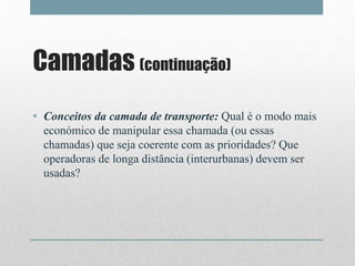 Camadas (continuação)
• Conceitos da camada de transporte: Qual é o modo mais
económico de manipular essa chamada (ou essas
chamadas) que seja coerente com as prioridades? Que
operadoras de longa distância (interurbanas) devem ser
usadas?
 