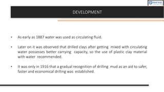 DEVELOPMENT
• As early as 1887 water was used as circulating fluid.
• Later on it was observed that drilled clays after getting mixed with circulating
water possesses better carrying capacity, so the use of plastic clay material
with water recommended.
• It was only in 1916 that a gradual recognition of drilling mud as an aid to safer,
faster and economical drilling was established.
 