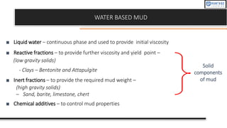 WATER BASED MUD
■ Liquid water – continuous phase and used to provide initial viscosity
■ Reactive fractions – to provide further viscosity and yield point –
(low gravity solids)
- Clays – Bentonite and Attapulgite
■ Inert fractions – to provide the required mud weight –
(high gravity solids)
– Sand, barite, limestone, chert
■ Chemical additives – to control mud properties
Solid
components
of mud
 