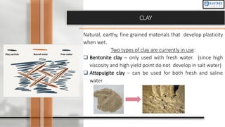 CLAY
Natural, earthy, fine grained materials that develop plasticity
when wet.
Two types of clay are currently in use:
❑ Bentonite clay – only used with fresh water. (since high
viscosity and high yield point do not develop in salt water)
❑ Attapulgite clay – can be used for both fresh and saline
water
 