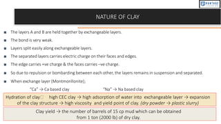 NATURE OF CLAY
■ The layers A and B are held together by exchangeable layers.
■ The bond is very weak.
■ Layers split easily along exchangeable layers.
■ The separated layers carries electric charge on their faces and edges.
■ The edge carries +ve charge & the faces carries –ve charge.
■ So due to repulsion or bombarding between each other, the layers remains in suspension and separated.
■ When exchange layer (Montmorillonite);
“Ca” → Ca based clay “Na” → Na based clay
Hydration of clay🡺 high CEC clay → high adsorption of water into exchangeable layer → expansion
of the clay structure → high viscosity and yield point of clay. (dry powder → plastic slurry)
Clay yield → the number of barrels of 15 cp mud which can be obtained
from 1 ton (2000 lb) of dry clay.
 