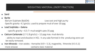 WEIGHTING MATERIAL (INERT FRACTION)
■ Sand
■ Barite
-Barium Sulphate (BaSO4) -Low cost and high purity
-Specific gravity- 4.2 gm/cc: used to prepare mud of over 10 ppg
■ Lead Sulphides – Galena
- specific gravity – 6.5-7: mud weight upto 35 ppg
■ Calcium Carbonate (2.7-2.8 gm/cc) – 12 ppg max. mud density
- ability to react and dissolve in HCL → any cake formed in the producing zone can
be easily removed.
■ Iron Minerals – Iron oxides - Hematite (4.9 – 5.3), magnetite, Illmenite (4.5-5.1)
-more erosive -contains toxic material
 