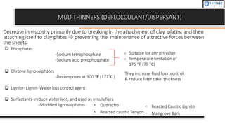 MUD THINNERS (DEFLOCCULANT/DISPERSANT)
Decrease in viscosity primarily due to breaking in the attachment of clay plates, and then
attaching itself to clay plates → preventing the maintenance of attractive forces between
the sheets
❑ Phosphates
-Sodium tetraphosphate
-Sodium acid pyrophosphate
❑ Chrome lignosulphates
-Decomposes at 300 ℉ (177℃ )
❑ Lignite- Lignin- Water loss control agent
❑ Surfactants- reduce water loss, and used as emulsifiers
-Modified lignosulphates
o Suitable for any pH value
o Temperature limitation of
175 °F (79 °C)
They increase fluid loss control
& reduce filter cake thickness
• Qudracho
• Reacted caustic Tenyon
• Reacted Caustic Lignite
• Mangrove Bark
 
