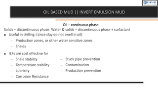 OIL BASED MUD || INVERT EMULSION MUD
Oil – continuous phase
Solids – discontinuous phase Water & solids – discontinuous phase + surfactant
■ Useful in drilling; (since clay do not swell in oil)
– Production zones, or other water sensitive zones
– Shales
■ IEFs are cost effective for
– Shale stability
– Temperature stability
– Lubricity
– Corrosion Resistance
– Stuck pipe prevention
– Contamination
– Production prevention
 