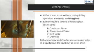INTRODUCTION
■ All fluids used in the wellbore, during drilling
operations are termed as drilling fluids.
■ Each drilling fluid consists of following four
constituents:
➢ Continuous Phase
➢ Discontinuous Phase
➢ Inert solids
➢ Chemicals
Drilling mud may be defined as a suspension of solids
in a liquid phase; the liquid may be water or oil.
 
